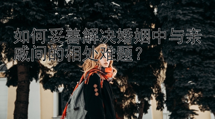 如何妥善解决婚姻中与亲戚间的相处难题？