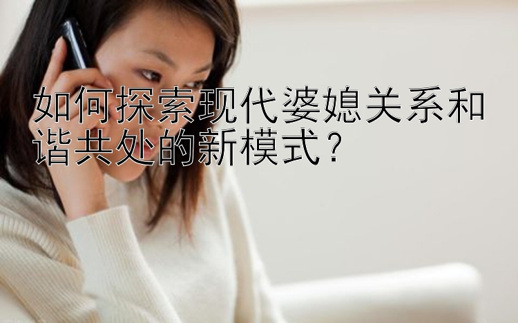 如何探索现代婆媳关系和谐共处的新模式？