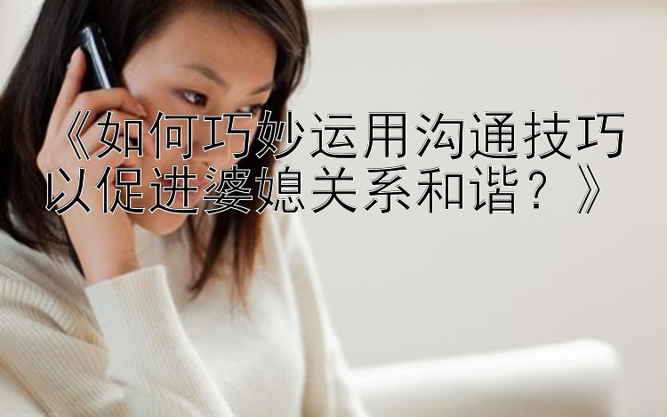 《如何巧妙运用沟通技巧以促进婆媳关系和谐？》