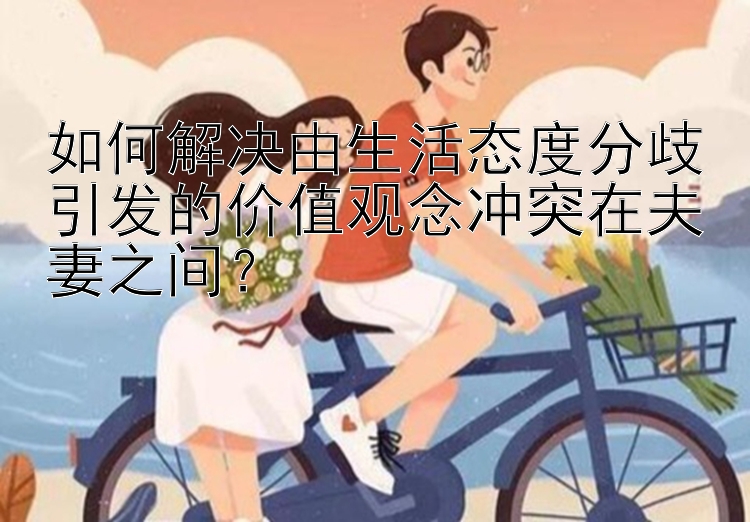 如何解决由生活态度分歧引发的价值观念冲突在夫妻之间？