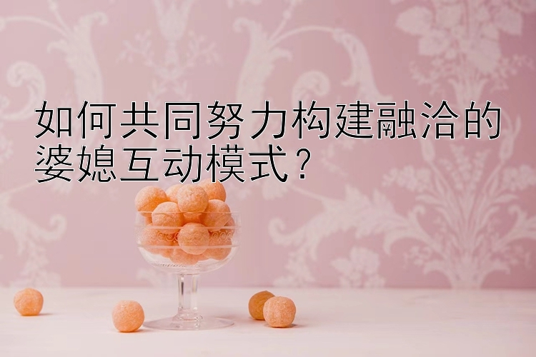 如何共同努力构建融洽的婆媳互动模式？