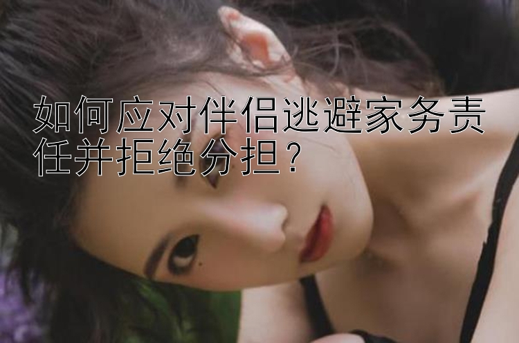 如何应对伴侣逃避家务责任并拒绝分担？