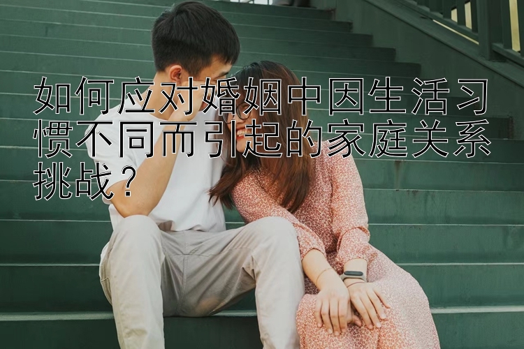 一分三快直播平台下载如何应对婚姻中因生活习惯不同而引起的家庭关系挑战？