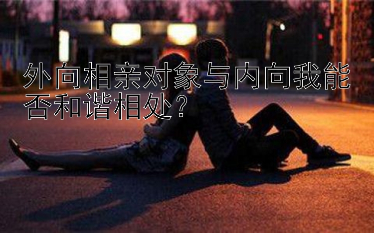 外向相亲对象与内向我能否和谐相处？