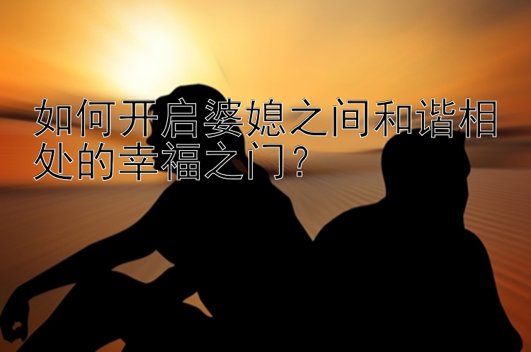 如何开启婆媳之间和谐相处的幸福之门？