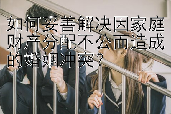 如何妥善解决因家庭财产分配不公而造成的婚姻冲突？