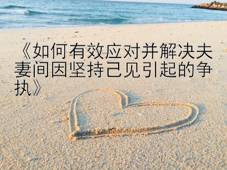 《如何有效应对并解决夫妻间因坚持己见引起的争执》