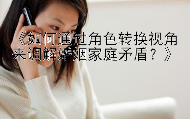 《如何通过角色转换视角来调解婚姻家庭矛盾？》