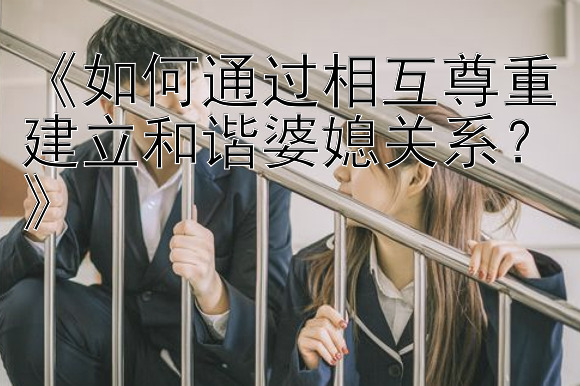 《如何通过相互尊重建立和谐婆媳关系？》