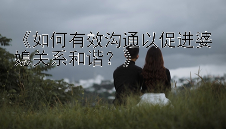 《如何有效沟通以促进婆媳关系和谐？》