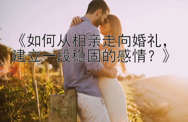 《如何从相亲走向婚礼，建立一段稳固的感情？》