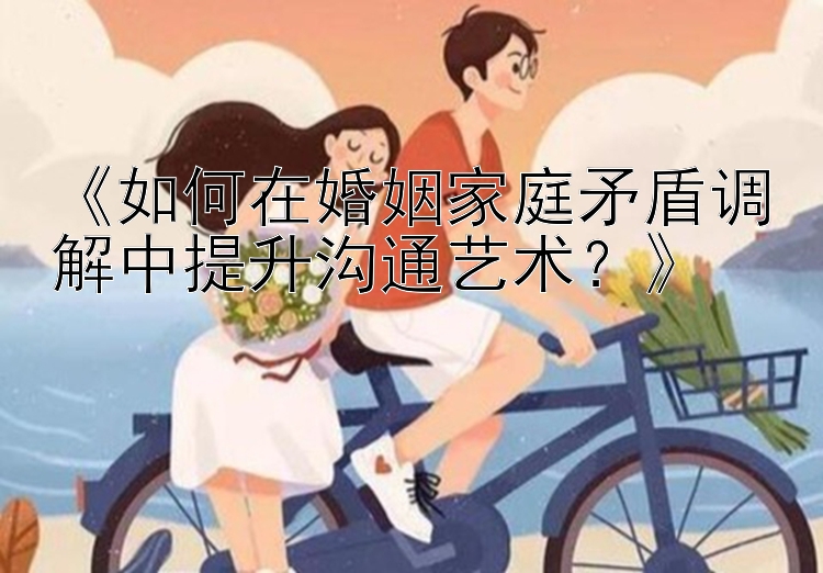 《如何在婚姻家庭矛盾调解中提升沟通艺术？》