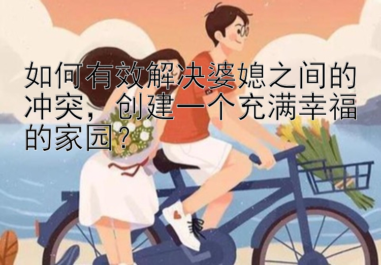 如何有效解决婆媳之间的冲突，创建一个充满幸福的家园？