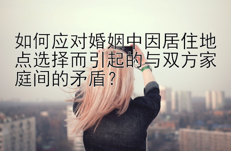 如何应对婚姻中因居住地点选择而引起的与双方家庭间的矛盾？