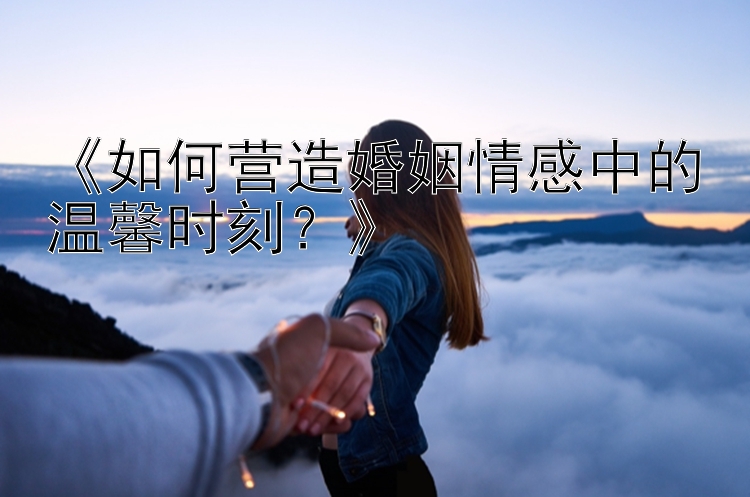 《如何营造婚姻情感中的温馨时刻？》