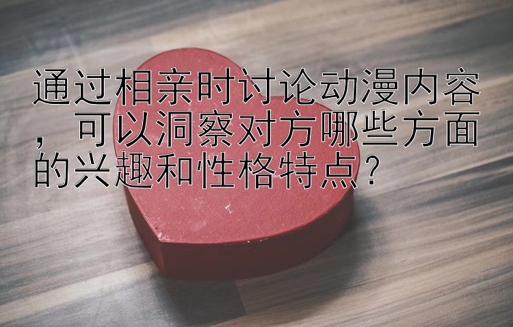 通过相亲时讨论动漫内容，买pk10网可以洞察对方哪些方面的兴趣和性格特点？