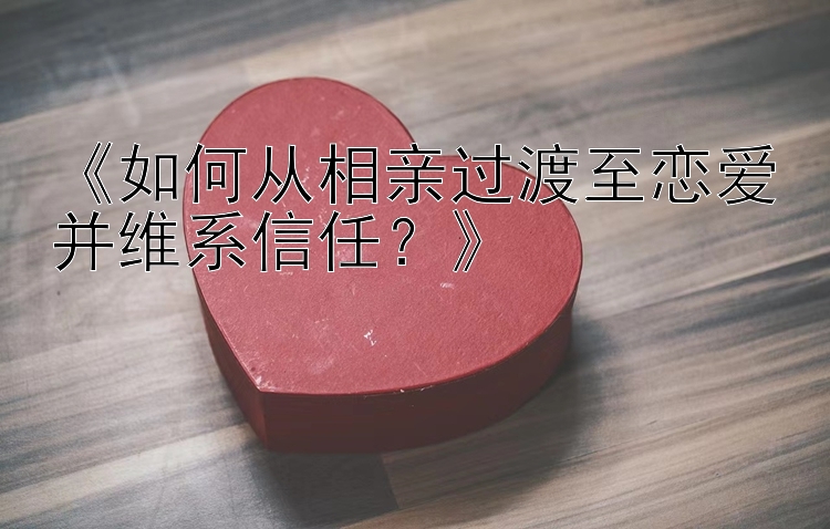 《如何从相亲过渡至恋爱并维系信任？》