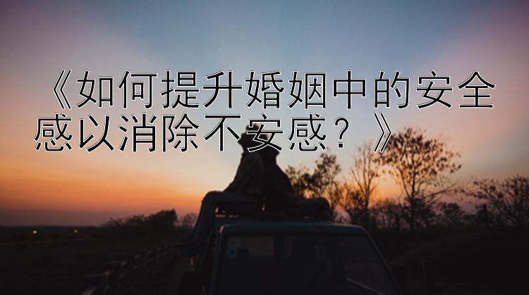 《如何提升婚姻中的安全感以消除不安感？》