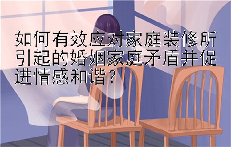 如何有效应对家庭装修所引起的婚姻家庭矛盾并促进情感和谐？