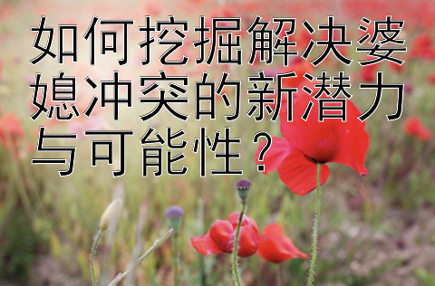 如何挖掘解决婆媳冲突的新潜力与可能性？