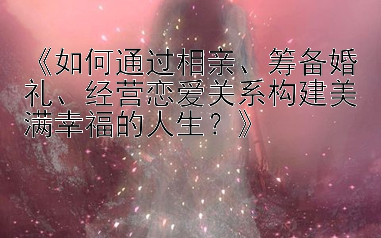 《如何通过相亲、筹备婚礼、经营恋爱关系构建美满幸福的人生？》