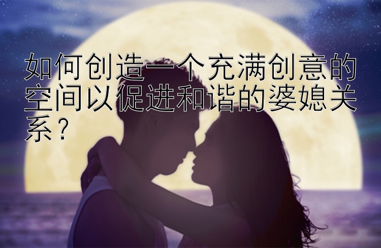 如何创造一个充满创意的空间以促进和谐的婆媳关系？