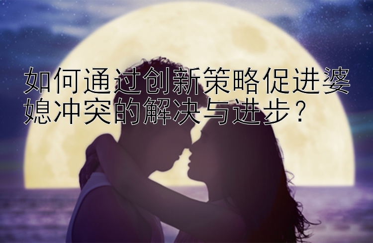 如何通过创新策略促进婆媳冲突的解决与进步？