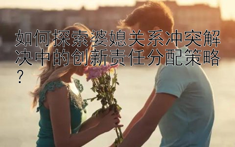 如何探索婆媳关系冲突解决中的创新责任分配策略？