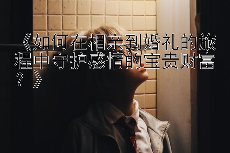 《如何在相亲到婚礼的旅程中守护感情的宝贵财富？》