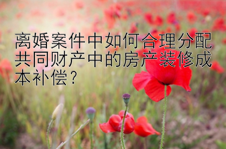 离婚案件中如何合理分配共同财产中的房产装修成本补偿？