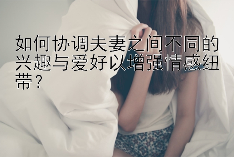 如何协调夫妻之间不同的兴趣与爱好以增强情感纽带？