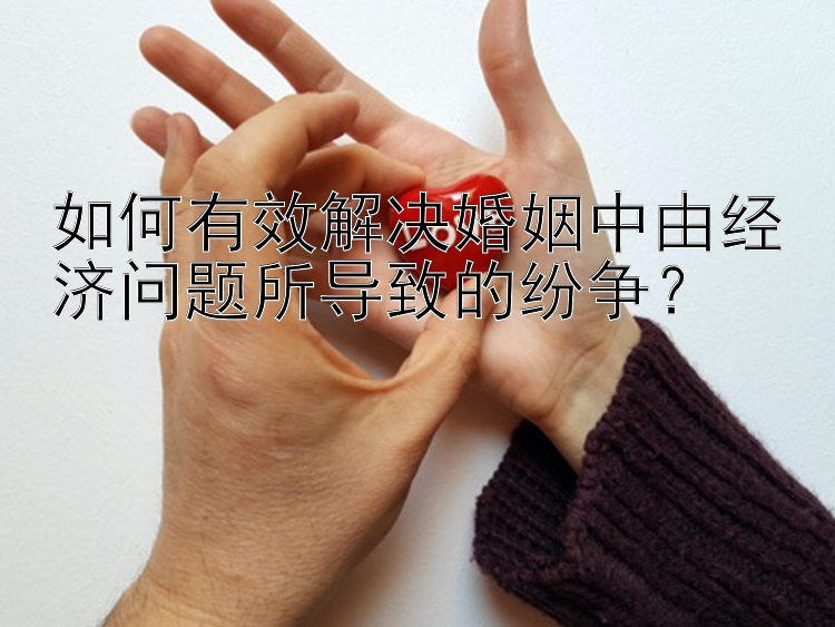 如何有效解决婚姻中由经济问题所导致的纷争？