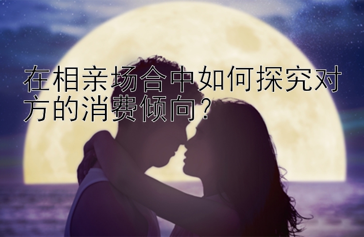 在相亲场合中如何探究对方的消费倾向？