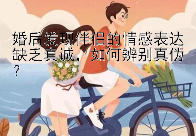 婚后发现伴侣的情感表达缺乏真诚，如何辨别真伪？