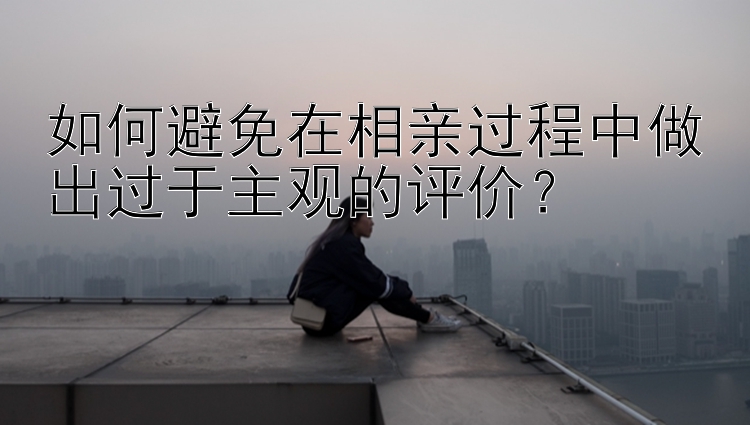 如何避免在相亲过程中做出过于主观的评价？