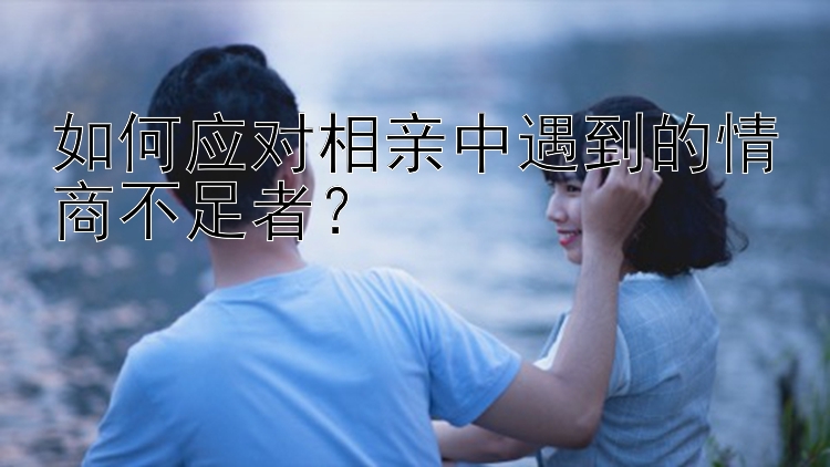 如何应对相亲中遇到的情商不足者？