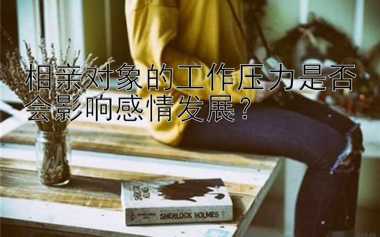 相亲对象的工作压力是否会影响感情发展？