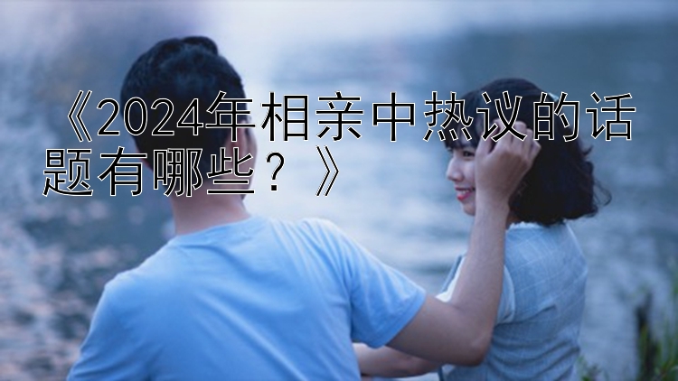 《2024年相亲中热议的话题有哪些？》