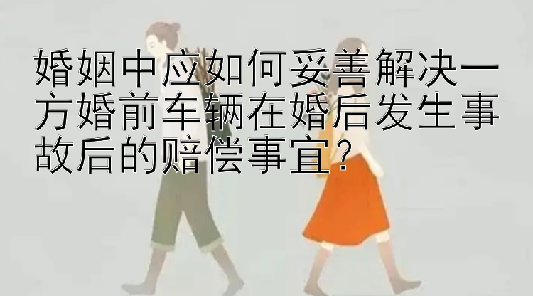 婚姻中应如何妥善解决一方婚前车辆在婚后发生事故后的赔偿事宜？