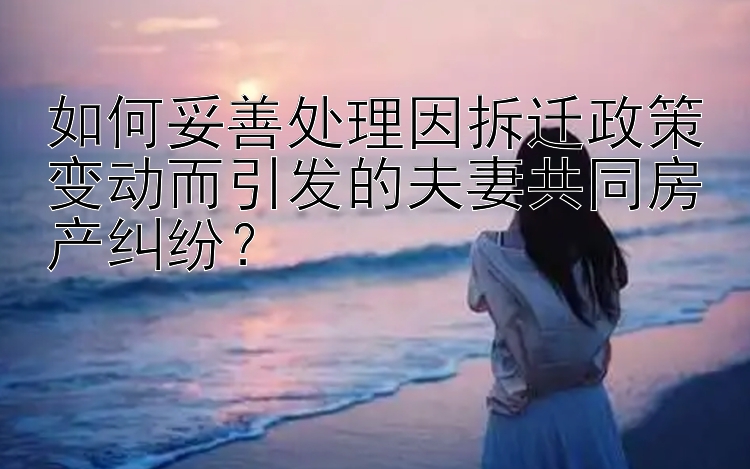 如何妥善处理因拆迁政策变动而引发的夫妻共同房产纠纷？