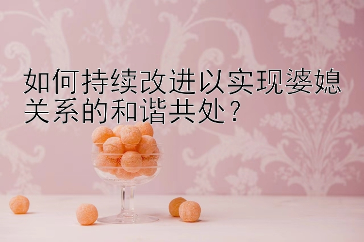 如何持续改进以实现婆媳关系的和谐共处？