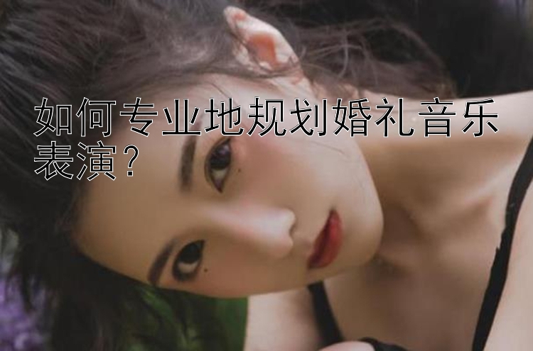 如何专业地规划婚礼音乐表演？