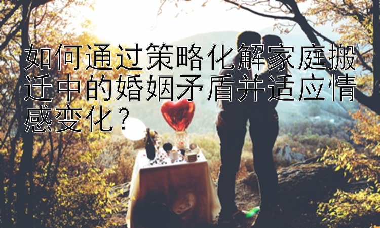 如何通过策略化解家庭搬迁中的婚姻矛盾并适应情感变化？