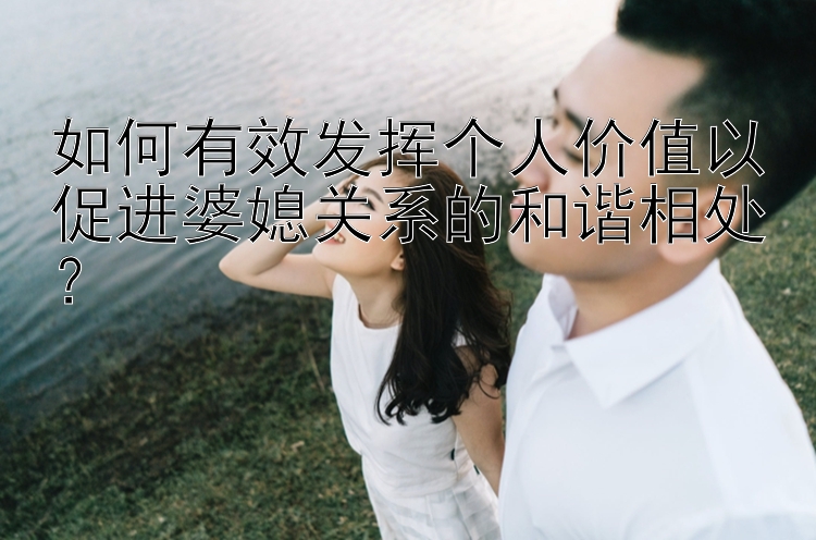 如何有效发挥个人价值以促进婆媳关系的和谐相处？