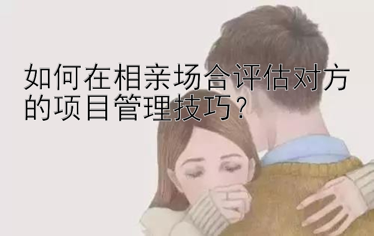 如何在相亲场合评估对方的项目管理技巧？