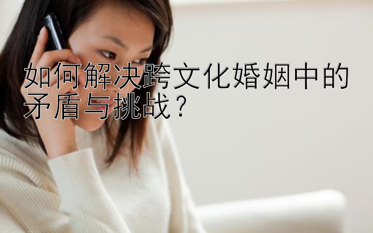 如何解决跨文化婚姻中的矛盾与挑战？