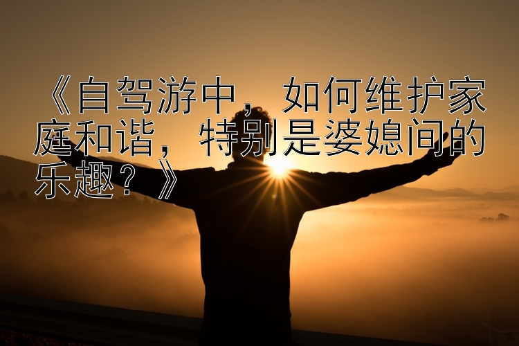 《自驾游中，如何维护家庭和谐，特别是婆媳间的乐趣？》