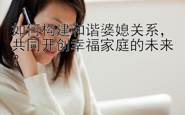 如何构建和谐婆媳关系，共同开创幸福家庭的未来？