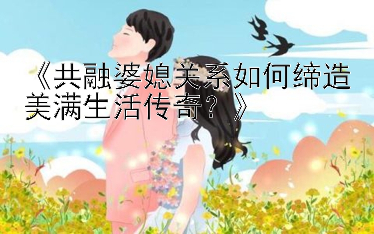 《共融婆媳关系如何缔造美满生活传奇？》