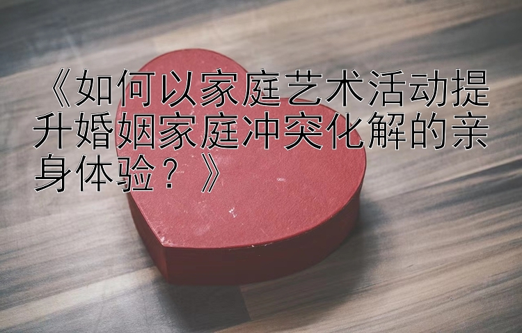 《如何以家庭艺术活动提升婚姻家庭冲突化解的亲身体验？》